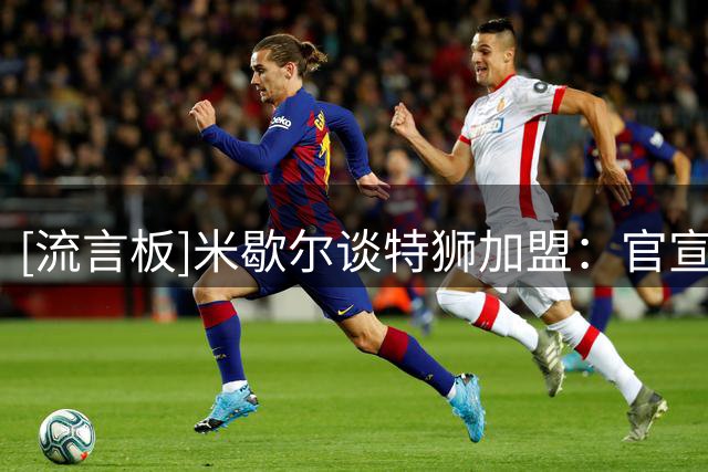 [流言板]米歇尔谈特狮加盟：官宣前不想提前庆祝，拥有他是一种奢侈